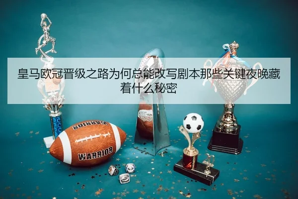 皇马欧冠晋级之路为何总能改写剧本那些关键夜晚藏着什么秘密