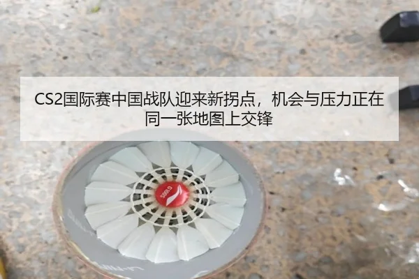 CS2国际赛中国战队迎来新拐点，机会与压力正在同一张地图上交锋 - pazhenren